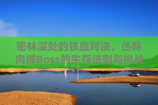 密林深处的铁血对决，丛林肉搏Boss的生存法则与挑战