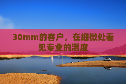 30mm的客户，在细微处看见专业的温度