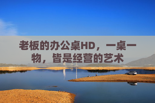 老板的办公桌HD，一桌一物，皆是经营的艺术
