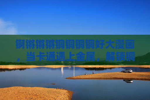 锕锵锵锵铜铜铜铜好大漫画，当卡通遇上金属，解锁铜的奇妙世界