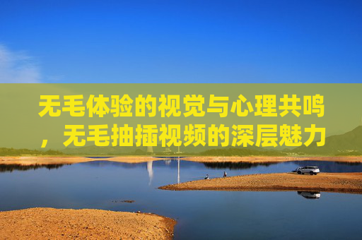 无毛体验的视觉与心理共鸣，无毛抽插视频的深层魅力