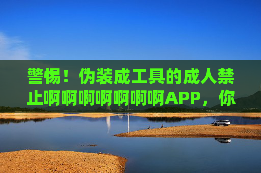 警惕！伪装成工具的成人禁止啊啊啊啊啊啊啊APP，你以为的小众背后，是更危险的陷阱