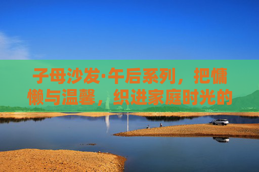 子母沙发·午后系列，把慵懒与温馨，织进家庭时光的每一个褶皱
