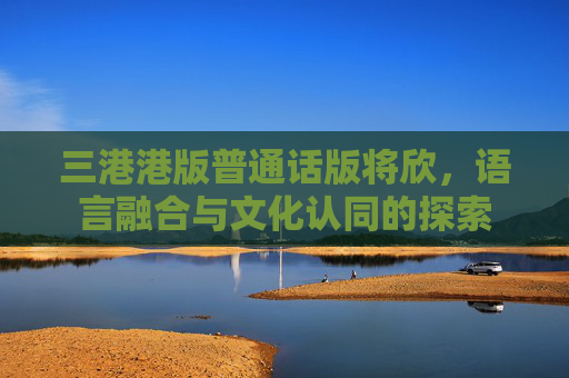 三港港版普通话版将欣，语言融合与文化认同的探索