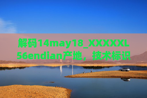 解码14may18_XXXXXL56endian产地，技术标识中的生产时间、型号、字节序与制造地溯源