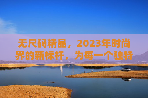 无尺码精品，2023年时尚界的新标杆，为每一个独特个体定制风格