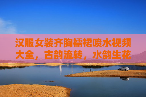 汉服女装齐胸襦裙喷水视频大全，古韵流转，水韵生花