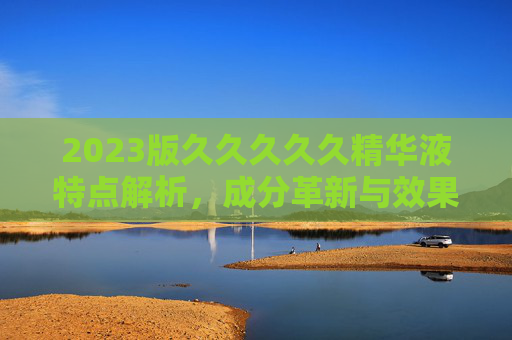 2023版久久久久久精华液特点解析，成分革新与效果提升的全方位体验