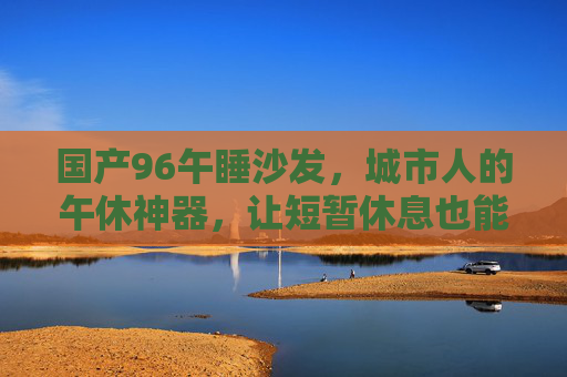 国产96午睡沙发，城市人的午休神器，让短暂休息也能尽享舒适