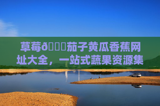 草莓🍓茄子黄瓜香蕉网址大全，一站式蔬果资源集合，助您轻松链接健康生活