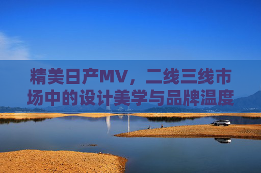 精美日产MV，二线三线市场中的设计美学与品牌温度——解码二线三线消费者对日产的深度认可