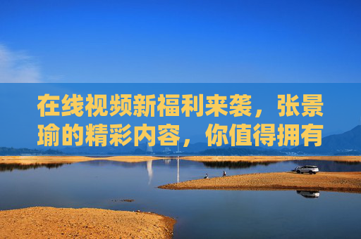 在线视频新福利来袭，张景瑜的精彩内容，你值得拥有！