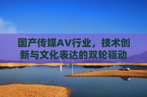 国产传媒AV行业，技术创新与文化表达的双轮驱动