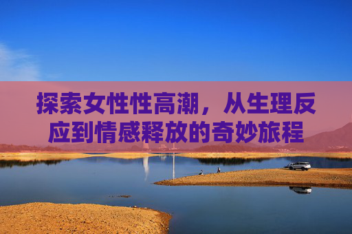 探索女性性高潮，从生理反应到情感释放的奇妙旅程