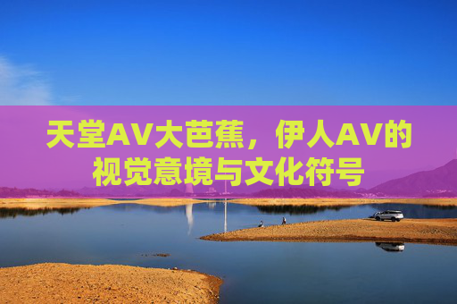 天堂AV大芭蕉，伊人AV的视觉意境与文化符号