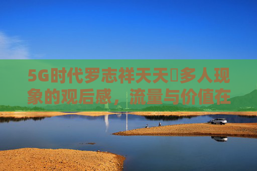 5G时代罗志祥天天奭多人现象的观后感，流量与价值在数字浪潮中的辩证思考