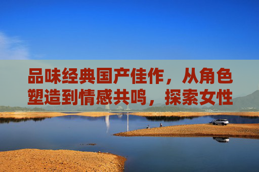 品味经典国产佳作，从角色塑造到情感共鸣，探索女性魅力与艺术表达