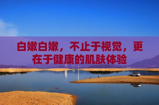 白嫩白嫩，不止于视觉，更在于健康的肌肤体验