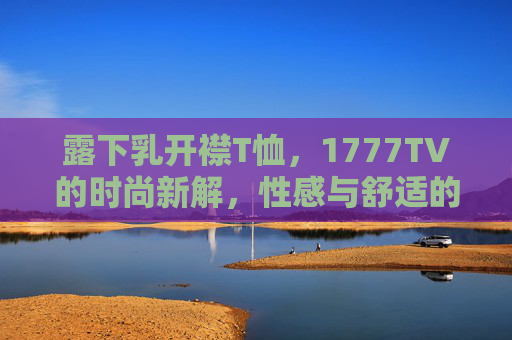露下乳开襟T恤，1777TV的时尚新解，性感与舒适的平衡艺术