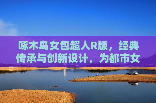 啄木鸟女包超人R版，经典传承与创新设计，为都市女性注入优雅与实用之美