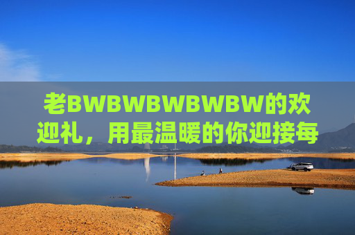 老BWBWBWBWBW的欢迎礼，用最温暖的你迎接每一个到来