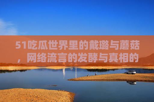 51吃瓜世界里的戴璐与蘑菇，网络流言的发酵与真相的探寻