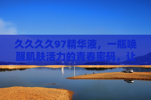 久久久久97精华液，一瓶唤醒肌肤活力的青春密码，让时光慢下来