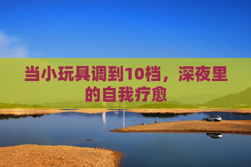 当小玩具调到10档，深夜里的自我疗愈