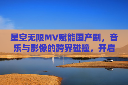 星空无限MV赋能国产剧，音乐与影像的跨界碰撞，开启情感叙事新篇章