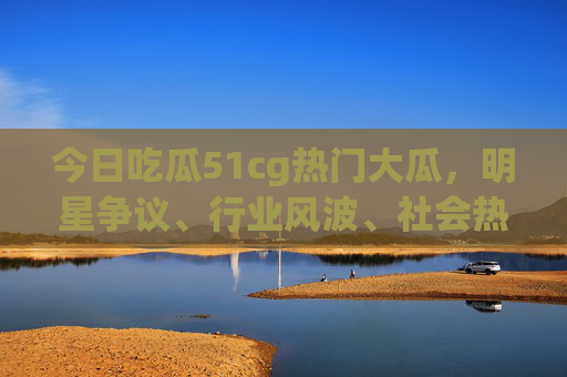 今日吃瓜51cg热门大瓜，明星争议、行业风波、社会热点，多领域瓜事引爆网络，瓜友们速来围观！
