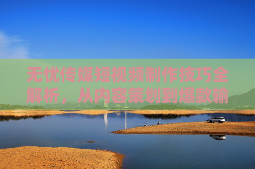 无忧传媒短视频制作技巧全解析，从内容策划到爆款输出的实战指南
