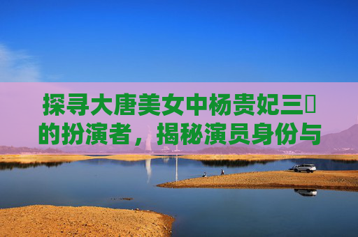 探寻大唐美女中杨贵妃三㚫的扮演者，揭秘演员身份与作品细节