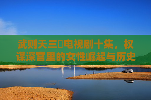 武则天三㚫电视剧十集，权谋深宫里的女性崛起与历史回响