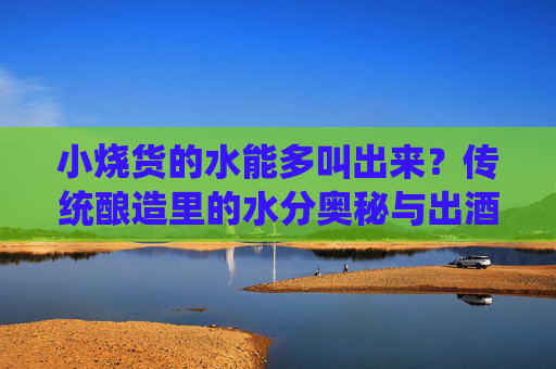 小烧货的水能多叫出来？传统酿造里的水分奥秘与出酒效率解析