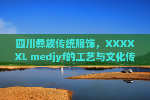 四川彝族传统服饰，XXXXXL medjyf的工艺与文化传承——探寻民族风情的独特魅力
