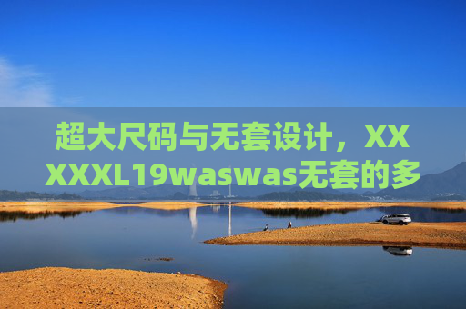 超大尺码与无套设计，XXXXXL19waswas无套的多样选择与实用体验