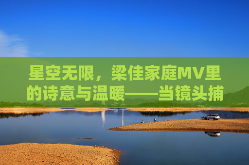 星空无限，梁佳家庭MV里的诗意与温暖——当镜头捕捉星河与亲情交织的瞬间