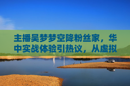 主播吴梦梦空降粉丝家，华中实战体验引热议，从虚拟到现实的奇妙互动