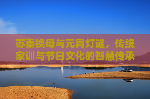 苏秦换母与元宵灯谜，传统家训与节日文化的智慧传承