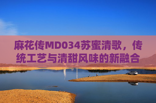 麻花传MD034苏蜜清歌，传统工艺与清甜风味的新融合