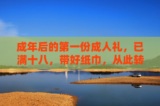 成年后的第一份成人礼，已满十八，带好纸巾，从此转人