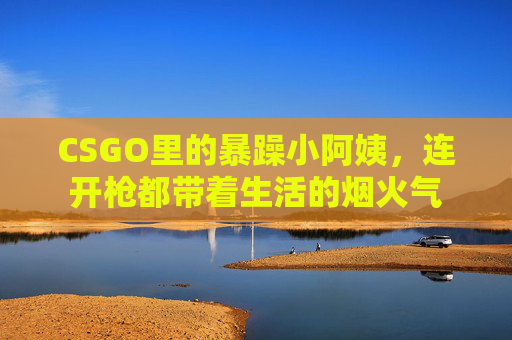 CSGO里的暴躁小阿姨，连开枪都带着生活的烟火气