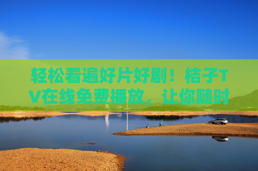 轻松看遍好片好剧！桔子TV在线免费播放，让你随时随地享受视听盛宴