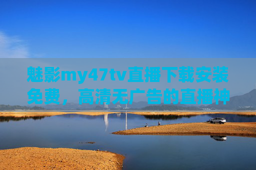 魅影my47tv直播下载安装免费，高清无广告的直播神器，轻松享受优质内容