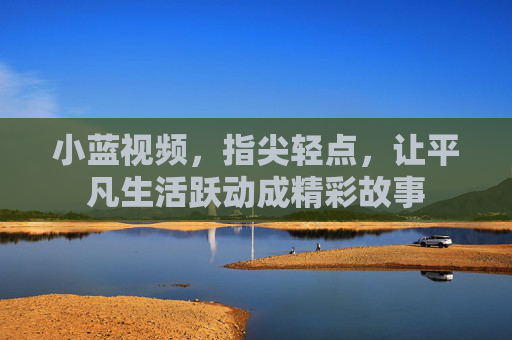 小蓝视频，指尖轻点，让平凡生活跃动成精彩故事