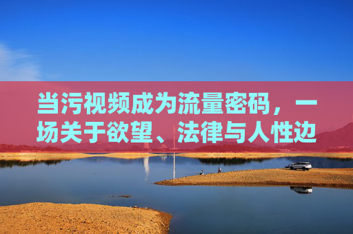 当污视频成为流量密码，一场关于欲望、法律与人性边界的拷问