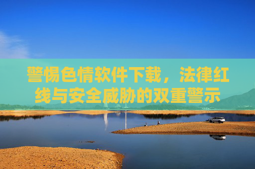 警惕色情软件下载，法律红线与安全威胁的双重警示