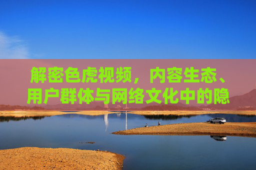 解密色虎视频，内容生态、用户群体与网络文化中的隐秘景观