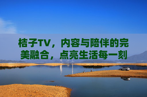 桔子TV，内容与陪伴的完美融合，点亮生活每一刻