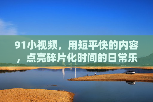 91小视频，用短平快的内容，点亮碎片化时间的日常乐趣